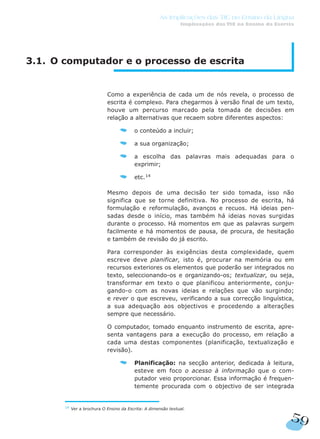 3.1. O computador e o processo de escrita
Como a experiência de cada um de nós revela, o processo de
escrita é complexo. Para chegarmos à versão final de um texto,
houve um percurso marcado pela tomada de decisões em
relação a alternativas que recaem sobre diferentes aspectos:
o conteúdo a incluir;
a sua organização;
a escolha das palavras mais adequadas para o
exprimir;
etc.14
Mesmo depois de uma decisão ter sido tomada, isso não
significa que se torne definitiva. No processo de escrita, há
formulação e reformulação, avanços e recuos. Há ideias pen-
sadas desde o início, mas também há ideias novas surgidas
durante o processo. Há momentos em que as palavras surgem
facilmente e há momentos de pausa, de procura, de hesitação
e também de revisão do já escrito.
Para corresponder às exigências desta complexidade, quem
escreve deve planificar, isto é, procurar na memória ou em
recursos exteriores os elementos que poderão ser integrados no
texto, seleccionando-os e organizando-os; textualizar, ou seja,
transformar em texto o que planificou anteriormente, conju-
gando-o com as novas ideias e relações que vão surgindo;
e rever o que escreveu, verificando a sua correcção linguística,
a sua adequação aos objectivos e procedendo a alterações
sempre que necessário.
O computador, tomado enquanto instrumento de escrita, apre-
senta vantagens para a execução do processo, em relação a
cada uma destas componentes (planificação, textualização e
revisão).
Planificação: na secção anterior, dedicada à leitura,
esteve em foco o acesso à informação que o com-
putador veio proporcionar. Essa informação é frequen-
temente procurada com o objectivo de ser integrada
59
As Implicações das TIC no Ensino da Língua
Implicações das TIC no Ensino da Escrita
14
Ver a brochura O Ensino da Escrita: A dimensão textual.
 