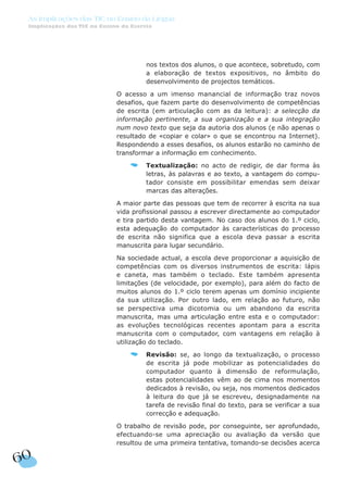 nos textos dos alunos, o que acontece, sobretudo, com
a elaboração de textos expositivos, no âmbito do
desenvolvimento de projectos temáticos.
O acesso a um imenso manancial de informação traz novos
desafios, que fazem parte do desenvolvimento de competências
de escrita (em articulação com as da leitura): a selecção da
informação pertinente, a sua organização e a sua integração
num novo texto que seja da autoria dos alunos (e não apenas o
resultado de «copiar e colar» o que se encontrou na Internet).
Respondendo a esses desafios, os alunos estarão no caminho de
transformar a informação em conhecimento.
Textualização: no acto de redigir, de dar forma às
letras, às palavras e ao texto, a vantagem do compu-
tador consiste em possibilitar emendas sem deixar
marcas das alterações.
A maior parte das pessoas que tem de recorrer à escrita na sua
vida profissional passou a escrever directamente ao computador
e tira partido desta vantagem. No caso dos alunos do 1.º ciclo,
esta adequação do computador às características do processo
de escrita não significa que a escola deva passar a escrita
manuscrita para lugar secundário.
Na sociedade actual, a escola deve proporcionar a aquisição de
competências com os diversos instrumentos de escrita: lápis
e caneta, mas também o teclado. Este também apresenta
limitações (de velocidade, por exemplo), para além do facto de
muitos alunos do 1.º ciclo terem apenas um domínio incipiente
da sua utilização. Por outro lado, em relação ao futuro, não
se perspectiva uma dicotomia ou um abandono da escrita
manuscrita, mas uma articulação entre esta e o computador:
as evoluções tecnológicas recentes apontam para a escrita
manuscrita com o computador, com vantagens em relação à
utilização do teclado.
Revisão: se, ao longo da textualização, o processo
de escrita já pode mobilizar as potencialidades do
computador quanto à dimensão de reformulação,
estas potencialidades vêm ao de cima nos momentos
dedicados à revisão, ou seja, nos momentos dedicados
à leitura do que já se escreveu, designadamente na
tarefa de revisão final do texto, para se verificar a sua
correcção e adequação.
O trabalho de revisão pode, por conseguinte, ser aprofundado,
efectuando-se uma apreciação ou avaliação da versão que
resultou de uma primeira tentativa, tomando-se decisões acerca
60
As Implicações das TIC no Ensino da Língua
Implicações das TIC no Ensino da Escrita
 