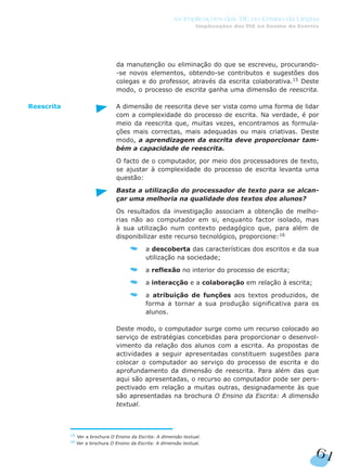 da manutenção ou eliminação do que se escreveu, procurando-
-se novos elementos, obtendo-se contributos e sugestões dos
colegas e do professor, através da escrita colaborativa.15
Deste
modo, o processo de escrita ganha uma dimensão de reescrita.
A dimensão de reescrita deve ser vista como uma forma de lidar
com a complexidade do processo de escrita. Na verdade, é por
meio da reescrita que, muitas vezes, encontramos as formula-
ções mais correctas, mais adequadas ou mais criativas. Deste
modo, a aprendizagem da escrita deve proporcionar tam-
bém a capacidade de reescrita.
O facto de o computador, por meio dos processadores de texto,
se ajustar à complexidade do processo de escrita levanta uma
questão:
Basta a utilização do processador de texto para se alcan-
çar uma melhoria na qualidade dos textos dos alunos?
Os resultados da investigação associam a obtenção de melho-
rias não ao computador em si, enquanto factor isolado, mas
à sua utilização num contexto pedagógico que, para além de
disponibilizar este recurso tecnológico, proporcione:16
a descoberta das características dos escritos e da sua
utilização na sociedade;
a reflexão no interior do processo de escrita;
a interacção e a colaboração em relação à escrita;
a atribuição de funções aos textos produzidos, de
forma a tornar a sua produção significativa para os
alunos.
Deste modo, o computador surge como um recurso colocado ao
serviço de estratégias concebidas para proporcionar o desenvol-
vimento da relação dos alunos com a escrita. As propostas de
actividades a seguir apresentadas constituem sugestões para
colocar o computador ao serviço do processo de escrita e do
aprofundamento da dimensão de reescrita. Para além das que
aqui são apresentadas, o recurso ao computador pode ser pers-
pectivado em relação a muitas outras, designadamente às que
são apresentadas na brochura O Ensino da Escrita: A dimensão
textual.
Reescrita
61
As Implicações das TIC no Ensino da Língua
Implicações das TIC no Ensino da Escrita
15 Ver a brochura O Ensino da Escrita: A dimensão textual.
16
Ver a brochura O Ensino da Escrita: A dimensão textual.
 