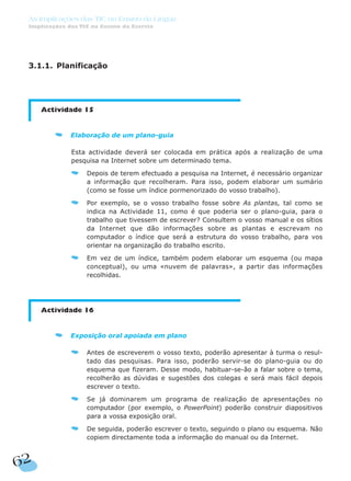 3.1.1. Planificação
Actividade 15
Elaboração de um plano-guia
Esta actividade deverá ser colocada em prática após a realização de uma
pesquisa na Internet sobre um determinado tema.
Depois de terem efectuado a pesquisa na Internet, é necessário organizar
a informação que recolheram. Para isso, podem elaborar um sumário
(como se fosse um índice pormenorizado do vosso trabalho).
Por exemplo, se o vosso trabalho fosse sobre As plantas, tal como se
indica na Actividade 11, como é que poderia ser o plano-guia, para o
trabalho que tivessem de escrever? Consultem o vosso manual e os sítios
da Internet que dão informações sobre as plantas e escrevam no
computador o índice que será a estrutura do vosso trabalho, para vos
orientar na organização do trabalho escrito.
Em vez de um índice, também podem elaborar um esquema (ou mapa
conceptual), ou uma «nuvem de palavras», a partir das informações
recolhidas.
Actividade 16
Exposição oral apoiada em plano
Antes de escreverem o vosso texto, poderão apresentar à turma o resul-
tado das pesquisas. Para isso, poderão servir-se do plano-guia ou do
esquema que fizeram. Desse modo, habituar-se-ão a falar sobre o tema,
recolherão as dúvidas e sugestões dos colegas e será mais fácil depois
escrever o texto.
Se já dominarem um programa de realização de apresentações no
computador (por exemplo, o PowerPoint) poderão construir diapositivos
para a vossa exposição oral.
De seguida, poderão escrever o texto, seguindo o plano ou esquema. Não
copiem directamente toda a informação do manual ou da Internet.
62
As Implicações das TIC no Ensino da Língua
Implicações das TIC no Ensino da Escrita
 