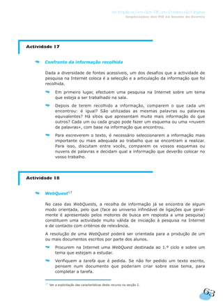63
As Implicações das TIC no Ensino da Língua
Implicações das TIC no Ensino da Escrita
Actividade 17
Confronto da informação recolhida
Dada a diversidade de fontes acessíveis, um dos desafios que a actividade de
pesquisa na Internet coloca é a selecção e a articulação da informação que foi
recolhida.
Em primeiro lugar, efectuem uma pesquisa na Internet sobre um tema
que esteja a ser trabalhado na sala.
Depois de terem recolhido a informação, comparem o que cada um
encontrou: é igual? São utilizadas as mesmas palavras ou palavras
equivalentes? Há sítios que apresentam muito mais informação do que
outros? Cada um ou cada grupo pode fazer um esquema ou uma «nuvem
de palavras», com base na informação que encontrou.
Para escreverem o texto, é necessário seleccionarem a informação mais
importante ou mais adequada ao trabalho que se encontram a realizar.
Para isso, discutam entre vocês, comparem os vossos esquemas ou
nuvens de palavras e decidam qual a informação que deverão colocar no
vosso trabalho.
Actividade 18
WebQuest17
No caso das WebQuests, a recolha de informação já se encontra de algum
modo orientada, pelo que (face ao universo infindável de ligações que geral-
mente é apresentado pelos motores de busca em resposta a uma pesquisa)
constituem uma actividade muito válida de iniciação à pesquisa na Internet
e de contacto com critérios de relevância.
A resolução de uma WebQuest poderá ser orientada para a produção de um
ou mais documentos escritos por parte dos alunos.
Procurem na Internet uma WebQuest destinada ao 1.º ciclo e sobre um
tema que estejam a estudar.
Verifiquem a tarefa que é pedida. Se não for pedido um texto escrito,
pensem num documento que poderiam criar sobre esse tema, para
completar a tarefa.
17
Ver a explicitação das características deste recurso na secção 2.
 