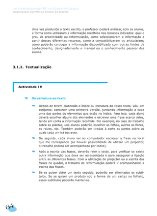 64
As Implicações das TIC no Ensino da Língua
Implicações das TIC no Ensino da Escrita
Uma vez produzido o texto escrito, o professor poderá analisar, com os alunos,
a forma como utilizaram a informação recolhida nos recursos indicados: qual o
grau de proximidade ou reformulação, como seleccionaram a informação a
partir desses diferentes recursos, como a compatibilizaram ou articularam;
como poderão conjugar a informação disponibilizada com outras fontes de
conhecimento, designadamente o manual ou o conhecimento pessoal dos
alunos.
3.1.2. Textualização
Actividade 19
Da estrutura ao texto
Depois de terem elaborado o índice ou estrutura do vosso texto, vão, em
conjunto, construir uma primeira versão, juntando informação a cada
uma das partes ou elementos que estão no índice. Para isso, cada aluno
deverá escolher alguns dos elementos e escrever uma frase acerca deles,
tendo em conta a informação recolhida. Por exemplo, no caso do trabalho
sobre as plantas, uns alunos poderão escolher as folhas, outros as flores,
as raízes, etc. Também poderão ser tiradas à sorte as partes sobre as
quais cada um irá escrever.
De seguida, cada aluno vai ao computador escrever a frase no local
que lhe corresponde (se houver possibilidade de utilizar um projector,
o trabalho poderá ser acompanhado por todos).
Após a escrita das frases, deverão reler o texto, para verificar se existe
outra informação que deva ser acrescentada e para assegurar a ligação
entre as diferentes frases. Com a utilização do projector ou a escrita das
frases no quadro, o trabalho de reformulação poderá ir acompanhando a
escrita das frases.
Se se quiser obter um texto seguido, poderão ser eliminados os subtí-
tulos. Se se quiser um produto sob a forma de um cartaz ou folheto,
esses subtítulos poderão manter-se.
 