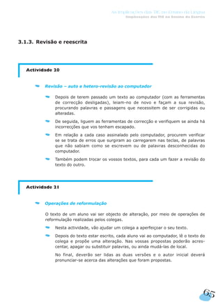 65
As Implicações das TIC no Ensino da Língua
Implicações das TIC no Ensino da Escrita
3.1.3. Revisão e reescrita
Actividade 20
Revisão – auto e hetero-revisão ao computador
Depois de terem passado um texto ao computador (com as ferramentas
de correcção desligadas), leiam-no de novo e façam a sua revisão,
procurando palavras e passagens que necessitem de ser corrigidas ou
alteradas.
De seguida, liguem as ferramentas de correcção e verifiquem se ainda há
incorrecções que vos tenham escapado.
Em relação a cada caso assinalado pelo computador, procurem verificar
se se trata de erros que surgiram ao carregarem nas teclas, de palavras
que não sabiam como se escrevem ou de palavras desconhecidas do
computador.
Também podem trocar os vossos textos, para cada um fazer a revisão do
texto do outro.
Actividade 21
Operações de reformulação
O texto de um aluno vai ser objecto de alteração, por meio de operações de
reformulação realizadas pelos colegas.
Nesta actividade, vão ajudar um colega a aperfeiçoar o seu texto.
Depois do texto estar escrito, cada aluno vai ao computador, lê o texto do
colega e propõe uma alteração. Nas vossas propostas poderão acres-
centar, apagar ou substituir palavras, ou ainda mudá-las de local.
No final, deverão ser lidas as duas versões e o autor inicial deverá
pronunciar-se acerca das alterações que foram propostas.
 