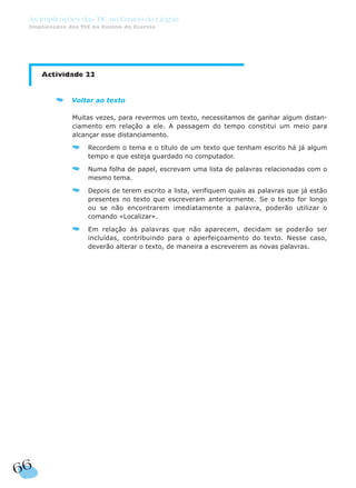66
As Implicações das TIC no Ensino da Língua
Implicações das TIC no Ensino da Escrita
Actividade 22
Voltar ao texto
Muitas vezes, para revermos um texto, necessitamos de ganhar algum distan-
ciamento em relação a ele. A passagem do tempo constitui um meio para
alcançar esse distanciamento.
Recordem o tema e o título de um texto que tenham escrito há já algum
tempo e que esteja guardado no computador.
Numa folha de papel, escrevam uma lista de palavras relacionadas com o
mesmo tema.
Depois de terem escrito a lista, verifiquem quais as palavras que já estão
presentes no texto que escreveram anteriormente. Se o texto for longo
ou se não encontrarem imediatamente a palavra, poderão utilizar o
comando «Localizar».
Em relação às palavras que não aparecem, decidam se poderão ser
incluídas, contribuindo para o aperfeiçoamento do texto. Nesse caso,
deverão alterar o texto, de maneira a escreverem as novas palavras.
 