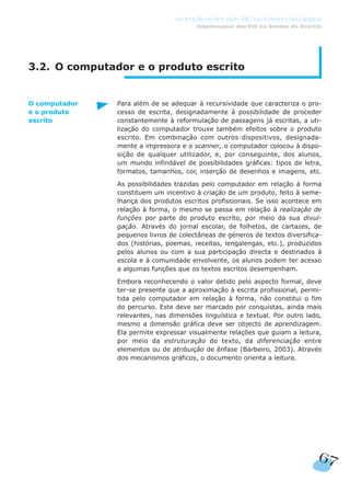 67
As Implicações das TIC no Ensino da Língua
Implicações das TIC no Ensino da Escrita
3.2. O computador e o produto escrito
Para além de se adequar à recursividade que caracteriza o pro-
cesso de escrita, designadamente à possibilidade de proceder
constantemente à reformulação de passagens já escritas, a uti-
lização do computador trouxe também efeitos sobre o produto
escrito. Em combinação com outros dispositivos, designada-
mente a impressora e o scanner, o computador colocou à dispo-
sição de qualquer utilizador, e, por conseguinte, dos alunos,
um mundo infindável de possibilidades gráficas: tipos de letra,
formatos, tamanhos, cor, inserção de desenhos e imagens, etc.
As possibilidades trazidas pelo computador em relação à forma
constituem um incentivo à criação de um produto, feito à seme-
lhança dos produtos escritos profissionais. Se isso acontece em
relação à forma, o mesmo se passa em relação à realização de
funções por parte do produto escrito, por meio da sua divul-
gação. Através do jornal escolar, de folhetos, de cartazes, de
pequenos livros de colectâneas de géneros de textos diversifica-
dos (histórias, poemas, receitas, lengalengas, etc.), produzidos
pelos alunos ou com a sua participação directa e destinados à
escola e à comunidade envolvente, os alunos podem ter acesso
a algumas funções que os textos escritos desempenham.
Embora reconhecendo o valor detido pelo aspecto formal, deve
ter-se presente que a aproximação à escrita profissional, permi-
tida pelo computador em relação à forma, não constitui o fim
do percurso. Este deve ser marcado por conquistas, ainda mais
relevantes, nas dimensões linguística e textual. Por outro lado,
mesmo a dimensão gráfica deve ser objecto de aprendizagem.
Ela permite expressar visualmente relações que guiam a leitura,
por meio da estruturação do texto, da diferenciação entre
elementos ou de atribuição de ênfase (Barbeiro, 2003). Através
dos mecanismos gráficos, o documento orienta a leitura.
O computador
e o produto
escrito
 