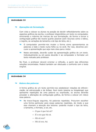 68
As Implicações das TIC no Ensino da Língua
Implicações das TIC no Ensino da Escrita
Actividade 23
Operações de formatação
Com vista a colocar os alunos na posição de decidir reflectidamente sobre os
aspectos gráficos da escrita, o professor disponibiliza um texto no computador,
eliminando o máximo de marcas da sua formatação, de forma a tornar a
configuração gráfica tão neutra quanto possível (sem recursos como o itálico,
o negrito, as variações de tamanho e de tipo de letra, etc.).
O computador permite-nos mudar a forma como apresentamos as
palavras e todo o texto numa folha ou no ecrã. Por isso, devemos pro-
curar a apresentação que seja mais clara para o leitor.
Nesta actividade, deverão cuidar da apresentação gráfica de um texto.
Individualmente ou em pares deverão ir ao computador e formatar um
texto indicado pelo professor.
No final, o professor deverá orientar a reflexão, a partir das diferentes
soluções encontradas. Poderá também ser efectuado o confronto com o texto
original.
Actividade 24
Relevo das palavras
A forma gráfica de um texto permite-nos estabelecer relações de diferen-
ciação, de estruturação e de ênfase. Num texto (poema ou lengalenga) que
apresente repetições de uma palavra ou expressão, os alunos deverão
proceder a alterações de configuração gráfica, de forma a colocar em relevo
essa palavra.
No trava-línguas seguinte, há palavras repetidas. Procurem escolher
uma forma particular para essas palavras repetidas, de modo a que
elas chamem a atenção dos leitores: poderão mudar o tipo de letra,
o tamanho, o formato, a cor, etc.
— O que é que há cá?
— É o eco que há cá.
— Há cá eco?
— Há cá eco, há.
 