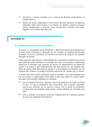 69
As Implicações das TIC no Ensino da Língua
Implicações das TIC no Ensino da Escrita
Efectuem o mesmo trabalho com o Poema às Massas, apresentado na
secção anterior.
Depois de terem trabalhado a forma como deverão aparecer as palavras
repetidas neste trava-línguas e no Poema às Massas, poderão procurar
outras lengalengas e poemas para construírem cartazes com elas,
jogando com a forma das palavras.
Actividade 25
Elaboração de um livro ou colectânea
O acesso ao computador pode incentivar o desenvolvimento de projectos que
tenham como finalidade a obtenção de um produto ou objecto escrito (por
exemplo, um livro), resultante do trabalho dos alunos ao longo de um período
alargado de tempo.
Estes projectos apresentam a virtualidade de projectarem as tarefas de escrita
para além da acção imediata de correcção por parte do professor, mobilizando
objectivos a alcançar que colocam os alunos no desempenho de estatutos
(como o de autor) a que habitualmente não têm acesso na comunidade para
além da escola. Esta assunção de papéis e a participação na obtenção de um
produto têm reflexos na própria vertente emocional da relação com a escrita.
O desenvolvimento destes projectos constitui também uma oportunidade para
pôr em prática a colaboração entre todos e para que todos se sintam repre-
sentados num produto realizado em conjunto.
Como projecto da turma, discutam que livro gostariam de fazer ao longo
do ano e o que é necessário para concretizar esse projecto. Discutam
aquilo que poderão ser os alunos a fazer, com a ajuda do professor,
e aquilo para que poderão pedir ajuda a outros adultos, por exemplo, aos
pais.
Com o avançar do projecto, procurem modelos para se inspirarem quanto
ao livro que gostariam de construir.
 