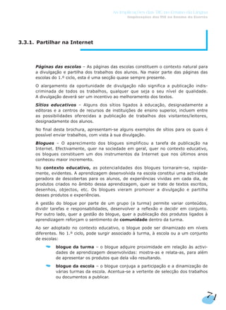 71
As Implicações das TIC no Ensino da Língua
Implicações das TIC no Ensino da Escrita
3.3.1. Partilhar na Internet
Páginas das escolas – As páginas das escolas constituem o contexto natural para
a divulgação e partilha dos trabalhos dos alunos. Na maior parte das páginas das
escolas do 1.º ciclo, esta é uma secção quase sempre presente.
O alargamento da oportunidade de divulgação não significa a publicação indis-
criminada de todos os trabalhos, qualquer que seja o seu nível de qualidade.
A divulgação deverá ser um incentivo ao melhoramento dos textos.
Sítios educativos – Alguns dos sítios ligados à educação, designadamente a
editoras e a centros de recursos de instituições de ensino superior, incluem entre
as possibilidades oferecidas a publicação de trabalhos dos visitantes/leitores,
designadamente dos alunos.
No final desta brochura, apresentam-se alguns exemplos de sítios para os quais é
possível enviar trabalhos, com vista à sua divulgação.
Blogues – O aparecimento dos blogues simplificou a tarefa de publicação na
Internet. Efectivamente, quer na sociedade em geral, quer no contexto educativo,
os blogues constituem um dos instrumentos da Internet que nos últimos anos
conheceu maior incremento.
No contexto educativo, as potencialidades dos blogues tornaram-se, rapida-
mente, evidentes. A aprendizagem desenvolvida na escola constitui uma actividade
geradora de descobertas para os alunos, de experiências vividas em cada dia, de
produtos criados no âmbito dessa aprendizagem, quer se trate de textos escritos,
desenhos, objectos, etc. Os blogues vieram promover a divulgação e partilha
desses produtos e experiências.
A gestão do blogue por parte de um grupo (a turma) permite variar conteúdos,
dividir tarefas e responsabilidades, desenvolver a reflexão e decidir em conjunto.
Por outro lado, quer a gestão do blogue, quer a publicação dos produtos ligados à
aprendizagem reforçam o sentimento de comunidade dentro da turma.
Ao ser adoptado no contexto educativo, o blogue pode ser dinamizado em níveis
diferentes. No 1.º ciclo, pode surgir associado à turma, à escola ou a um conjunto
de escolas:
blogue da turma – o blogue adquire proximidade em relação às activi-
dades de aprendizagem desenvolvidas: mostra-as e relata-as, para além
de apresentar os produtos que dela vão resultando.
blogue da escola – o blogue conjuga a participação e a dinamização de
várias turmas da escola. Acentua-se a vertente de selecção dos trabalhos
ou documentos a publicar.
 