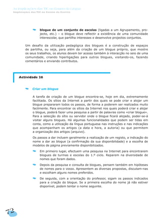 72
As Implicações das TIC no Ensino da Língua
Implicações das TIC no Ensino da Escrita
blogue de um conjunto de escolas (ligadas a um Agrupamento, pro-
jecto, etc.) – o blogue deve reflectir a existência de uma comunidade
interescolar, que partilha interesses e desenvolve projectos conjuntos.
Um desafio da utilização pedagógica dos blogues é a construção de espaços
de partilha, ou seja, para além da criação de um blogue próprio, que mostre
os seus trabalhos, os alunos devem ter acesso também à interacção no seio de uma
comunidade, criando hiperligações para outros blogues, visitando-os, fazendo
comentários e enviando contributos.
Actividade 26
Criar um blogue
A tarefa de criação de um blogue encontra-se, hoje em dia, extremamente
facilitada. Os sítios da Internet a partir dos quais se pode criar e alojar um
blogue prepararam todos os passos, de forma a poderem ser realizados muito
facilmente. Para encontrar os sítios da Internet nos quais poderá criar e alojar
o blogue, poderá fazer uma pesquisa a partir de palavras como «criar blogue».
Para a selecção do sítio ou servidor onde o blogue ficará alojado, poder-se-á
visitar alguns blogues. Há algumas funcionalidades que podem ser tidas em
conta, como a utilização da língua portuguesa nas instruções e nas indicações
que acompanham os artigos (a data e hora, a autoria) ou que permitem
a organização dos artigos (arquivo).
Os passos a dar incluem geralmente a realização de um registo, a indicação do
nome a dar ao blogue (a confirmação da sua disponibilidade) e a escolha de
modelos de página previamente disponibilizados.
Em primeiro lugar, efectuem uma pesquisa na Internet para encontrarem
blogues de turmas e escolas do 1.º ciclo. Reparem na diversidade de
nomes que foram dados.
Depois da pesquisa e consulta de blogues, pensem também em hipóteses
de nomes para o vosso. Apresentem as diversas propostas, discutam-nas
e escolham alguns nomes preferidos.
De seguida, com a orientação do professor, sigam os passos indicados
para a criação do blogue. Se a primeira escolha do nome já não estiver
disponível, podem tentar o nome seguinte.
 