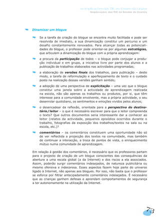 73
As Implicações das TIC no Ensino da Língua
Implicações das TIC no Ensino da Escrita
Dinamizar um blogue
Se a tarefa de criação do blogue se encontra muito facilitada e pode ser
resolvida de imediato, a sua dinamização constitui um percurso e um
desafio constantemente renovados. Para alcançar todas as potenciali-
dades do blogue, o professor pode orientar-se por algumas estratégias,
que articulem a dinamização do blogue com a própria aprendizagem:
a procura da participação de todos – o blogue pode conjugar a produ-
ção individual e em grupo, a iniciativa livre por parte dos alunos e a
publicação de trabalhos elaborados nas actividades programadas;
a elaboração de versões finais dos trabalhos, para publicação – deste
modo, a tarefa de reformulação e aperfeiçoamento de texto e o cuidado
posto na realização dessas versões ganham sentido;
a adopção de uma perspectiva de explicitação – uma vez que o blogue
constitui uma janela sobre a actividade de aprendizagem realizada
na escola, não são apenas os trabalhos ou produtos, por si, que têm
interesse para a comunidade envolvente, mas a própria actividade, o seu
desenrolar quotidiano, os sentimentos e emoções vividos pelos alunos;
o desencadear da reflexão, orientada para a perspectiva do destina-
tário/leitor – o que é necessário escrever para que o leitor compreenda
o texto? Que outros documentos seria interessante dar a conhecer ao
leitor (relatos da actividade, pequenos episódios ocorridos durante o
trabalho, fotografias da exposição dos trabalhos/textos na sala ou na
escola, etc.)?
comentários – os comentários constituem uma oportunidade não só
de ver reflectida a projecção dos textos na comunidade, mas também
de continuar a interacção, a troca de pontos de vista, o enriquecimento
mútuo numa comunidade de aprendizagem.
Em relação à gestão dos comentários, é necessário que os professores partam
para o projecto de criação de um blogue conscientes das consequências da
abertura a uma escala global (a da Internet) e dos riscos a ela associados.
Assim, poderão surgir comentários indesejados, de natureza publicitária ou
mesmo ofensiva e indecorosa. Esses aspectos fazem hoje parte do universo
ligado à Internet, não apenas aos blogues. Por isso, não basta que o professor
se esforce por filtrar antecipadamente comentários indesejados. É necessário
que as crianças ganhem defesas e aprendam comportamentos de segurança
a ter autonomamente na utilização da Internet.
 