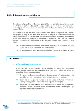 74
As Implicações das TIC no Ensino da Língua
Implicações das TIC no Ensino da Escrita
3.3.2. Interacção autores-leitores
O carácter interactivo da Internet possibilita que os leitores/visitantes sejam
envolvidos na participação, dando o seu contributo por meio de um comentário
num blogue ou enviando-o aos autores através de uma mensagem de correio
electrónico.18
Os comentários devem ser considerados uma parte integrante da vertente
pedagógica do blogue. Por meio da publicação no blogue, os textos dos alunos têm
a possibilidade não só de encontrar leitores num universo alargado, mas também
de receber reacções, incentivos, respostas, contributos, etc. da parte desses
leitores. O professor pode dinamizar o seu contributo para a aprendizagem, promo-
vendo:
a realização de comentários a textos de colegas (quer no blogue da turma
ou da escola, quer no blogue de outras escolas);
a resposta do(s) autor(es) aos comentários que os seus textos recebem.
Actividade 27
Informações complementares
A apresentação de informações complementares, por meio dos comentários,
pode resultar do estudo que os alunos se encontram a realizar na turma, em
relação a determinado conteúdo.
Procurem na Internet, em blogues de escolas do 1.º ciclo, artigos rela-
cionados com as matérias que também se encontram a estudar.
Leiam os textos que os alunos da outra escola ou turma publicaram e
verifiquem se podem acrescentar mais alguma informação.
Escrevam um comentário onde refiram que também se encontram a
estudar a mesma matéria e que encontraram outras informações, que
apresentam no vosso comentário.
18
Uma outra possibilidade de participação é através do contributo na edição de um artigo num wiki, ou seja,
num software que permite a edição e modificação dos artigos por parte dos leitores que a ele acedem.
 