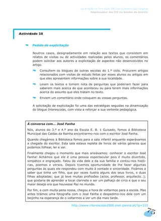 75
As Implicações das TIC no Ensino da Língua
Implicações das TIC no Ensino da Escrita
Actividade 28
Pedido de explicitação
Noutros casos, designadamente em relação aos textos que consistem em
relatos de visitas ou de actividades realizadas pelos alunos, os comentários
podem solicitar aos autores a explicitação de aspectos não desenvolvidos no
artigo.
Consultem os blogues de outras escolas do 1.º ciclo. Procurem artigos
relacionados com visitas de estudo feitas por esses alunos ou artigos em
que eles apresentem informações sobre a sua localidade.
Leiam os textos e tomem nota de perguntas que poderiam fazer para
saberem mais acerca do que aconteceu ou para terem mais informações
acerca do assunto que eles tratam no texto.
Enviem um comentário onde coloquem as vossas perguntas.
A solicitação de explicitação foi uma das estratégias seguidas na dinamização
do blogue Interescolas, com vista a reforçar a sua vertente pedagógica.
http://www.interescolas2006.esel.ipleiria.pt/?p=210
À conversa com… José Fanha
Nós, alunos do 3.º e 4.º ano da Escola E. B. 1 Guisado, fomos à Biblioteca
Municipal das Caldas da Rainha encontrarmo-nos com o escritor José Fanha.
Quando chegámos à Biblioteca fomos para a sala infantil enquanto esperávamos
a chegada do escritor. Esta sala estava repleta de livros de vários géneros que
podemos folhear, ler e ver.
Finalmente chegou o momento que mais ansiávamos: conhecer o escritor José
Fanha! Achámos que ele é uma pessoa espectacular pois é muito divertido,
simpático e engraçado. Falou da vida dele e da sua família e contou-nos histó-
rias, poemas e versos. Depois tivemos oportunidade de lhe fazer algumas
perguntas às quais ele respondeu com muito à vontade e sinceridade. Ficámos a
saber que tinha um filho, que por vezes ilustra alguns dos seus livros, e duas
filhas adoptadas; que já teve muitas profissões (actor, professor, arquitecto…);
que gostaria de aprender a tocar clarinete e ser um palhaço de circo e que o seu
maior desejo era que houvesse Paz no mundo.
Por fim, e com muita pena nossa, chegou a hora de voltarmos para a escola. Mas
antes tirámos uma fotografia com o José Fanha e despedimo-nos dele com um
beijinho na esperança de o voltarmos a ver um dia mais tarde.
 