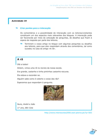 77
As Implicações das TIC no Ensino da Língua
Implicações das TIC no Ensino da Escrita
Actividade 29
Criar pontes para a interacção
Os comentários e a possibilidade de interacção com os leitores/visitantes
constituem um dos aspectos mais relevantes dos blogues. A interacção pode
ser favorecida por meio da colocação de perguntas, de desafios que ficam à
espera de resposta por parte dos leitores.
Terminem o vosso artigo no blogue com algumas perguntas ou desafios
aos leitores, para que eles respondam através dos comentários, tal como
sucedeu no caso do artigo «A rã».
A rã
Olá a todos!
Ontem, vimos uma rã no recreio da nossa escola.
Era grande, castanha e tinha pintinhas castanho-escuras.
Ela estava a esconder-se.
Alguém sabe como é coberto o corpo das rãs?
Esperamos que respondam à pergunta.
Nuno, André e João
3.o
ano, EB1 Cela
http://www.interescolas2006.esel.ipleiria.pt/?p=583
 