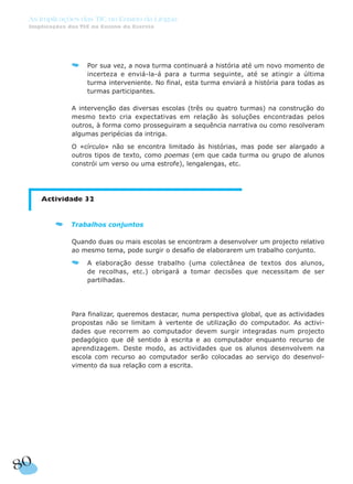 80
As Implicações das TIC no Ensino da Língua
Implicações das TIC no Ensino da Escrita
Por sua vez, a nova turma continuará a história até um novo momento de
incerteza e enviá-la-á para a turma seguinte, até se atingir a última
turma interveniente. No final, esta turma enviará a história para todas as
turmas participantes.
A intervenção das diversas escolas (três ou quatro turmas) na construção do
mesmo texto cria expectativas em relação às soluções encontradas pelos
outros, à forma como prosseguiram a sequência narrativa ou como resolveram
algumas peripécias da intriga.
O «círculo» não se encontra limitado às histórias, mas pode ser alargado a
outros tipos de texto, como poemas (em que cada turma ou grupo de alunos
constrói um verso ou uma estrofe), lengalengas, etc.
Actividade 32
Trabalhos conjuntos
Quando duas ou mais escolas se encontram a desenvolver um projecto relativo
ao mesmo tema, pode surgir o desafio de elaborarem um trabalho conjunto.
A elaboração desse trabalho (uma colectânea de textos dos alunos,
de recolhas, etc.) obrigará a tomar decisões que necessitam de ser
partilhadas.
Para finalizar, queremos destacar, numa perspectiva global, que as actividades
propostas não se limitam à vertente de utilização do computador. As activi-
dades que recorrem ao computador devem surgir integradas num projecto
pedagógico que dê sentido à escrita e ao computador enquanto recurso de
aprendizagem. Deste modo, as actividades que os alunos desenvolvem na
escola com recurso ao computador serão colocadas ao serviço do desenvol-
vimento da sua relação com a escrita.
 