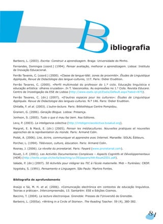 Barbeiro, L. (2003). Escrita: Construir a aprendizagem. Braga: Universidade do Minho.
Fernandes, Domingos (coord.) (1994). Pensar avaliação, melhorar a aprendizagem. Lisboa: Instituto
de Inovação Educacional.
Ferrão Tavares, C. (coord.) (2000). «Classe de langue-télé: zones de proximité». Études de Linguistique
Appliquée, Revue de Didactologie des langue-cultures, 117. Paris: Didier Erudition.
Ferrão Tavares, C. (2000). «Perfil multimodal do professor do 1.º ciclo. Educação linguística e
educação artística: olhares cruzados». In T. Vasconcelos. As expressões no 1.o Ciclo. Revista Educare.
Centro de Investigação da ESE de Lisboa (http://www.eselx.ipl.pt/Eselx/Default.aspx?tabid=875).
Ferrão Tavares, C. (dir.) (2007). «D’autres espaces pour les cultures»: Études de Linguistique
Appliquée. Revue de Didactologie des langues-cultures. N.º 146. Paris: Didier Erudition.
Ghitalla, F. et al. (2003). L’outre-lecture. Paris: Bibliothèque Centre Pompidou.
Granieri, G. (2006). Geração Blogue. Lisboa: Presença.
Jonhson, S. (2005). Tudo o que é mau faz bem. Asa Editores.
Levy, P. (2003). La inteligencia colectiva (http://inteligenciacolectiva.bvsalud.org).
Maigret, E. & Macé, E. (dir.) (2005). Penser les médiacultures. Nouvelles pratiques et nouvelles
approches de la représentation du monde. Paris: Armand Colin.
Piolat, A. (2006). Lire, écrire, communiquer et apprendre avec Internet. Marseille: SOLAL Éditeurs.
Porcher, L. (1994). Télévision, culture, éducation. Paris: Armand Colin.
Rosnay, J. (2006). La révolte du pronetariat. Paris: Fayard (www.pronetariat.com).
Rouet, J.-F. (2001). Les Activités Documentaires Complexes – Aspects Cognitifs et Développementaux
(HDR) (http://tecfa.unige.ch/tecfa/teaching/uv39/papiers/HA-Rouet2001.pdf).
Valade, P. (dir.) (2007). 50 Activités pour intégrer les TIC à l’école maternelle. Midi – Pyrénées: CRDP.
Vygotsky, S. (1991). Pensamento e Linguagem. São Paulo: Martins Fontes.
Bibliografia de aprofundamento
Araújo e Sá, M. H. et al. (2006). «Comunicação electrónica em contextos de educação linguística.
Teorias e práticas». Intercompreensão, 13. Santarém: ESE e Edições Cosmos.
Baccino, T. (2004). La lecture électronique. Grenoble: Presses de l’Université de Grenoble.
Barbeiro, L. (2005a). «Writing in a Circle of Stories». The Reading Teacher. 59 (4), 380-382.
ibliografia
B
81
 