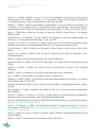 Barbeiro, L. (2005b). «Página da escola e escrita: Da divulgação dos produtos à construção do
conhecimento». In A. Mendes; I. Pereira, I. & R. Costa (Eds.). Actas do VII Simpósio Internacional
e Informática Educativa. Leiria: Escola Superior de Educação. CD-ROM.
Barbeiro, L. (2007). «Escrita, participação e aprendizagem: O caso do blogue Interescolas». In
L. Barbeiro e J. A. B. Carvalho (coord.). Actividades de escrita e aprendizagem. Leiria: Escola Superior
de Educação de Leiria e Centro de Investigação em Educação (CIEd) – U. Minho. CD-ROM. pp. 85-101.
Callow, J. (2008, May). «Show Me: Principles for Assessing Students’ Visual Literacy». The Reading
Teacher, 61(8).
Dejean-Thircuir, C. & Mangenot, F. (coord.) (2006). «Les échanges en ligne dans l’apprentissage et la
formation». Le Français dans le Monde. R&A, n.º 40. CLE, FIPF.
Desbiens, J.-F., Gardin, J.-F. & Martin, D. (2004). Intégrer les TIC dans l’activité enseignante: Quelle
formation? Quels savoirs? Quelle pédagogie? Sainte-Foy: Les Presses de l’Université Laval.
Ferrão Tavares, C. (2007). Didáctica do Português: Língua materna e não materna. Porto: Porto
Editora.
Gaonac’h, D. & Fayol, M. (2003). Aider les élèves à comprendre du texte au multimédia. Paris:
Hachette Éducation.
Gillmor, D. (2004). We the Media. Sebastopol, USA: O’ Reilly Media, Inc.
Hustache-Godinet, H. (2002). Lire-Écrire des hypertextes. Lille: Atelier National de Reproduction des
Thèses.
Jolibert, J. & Sraiki, C. (2006). Des enfants lecteurs et producteurs de textes. Paris: Hachette
Éducation.
Kellner, C. (2007). Les cédéroms, pour jouer ou pour apprendre? Paris: L’Harmattan.
Levy, P. (1990). Les technologies de l’intelligence. Paris: La Découverte.
Mangenot, F. (coord.) (2006). «Les échanges en ligne dans l’apprentissage et la formation». Le Français
dans le Monde. R&A, 40. CLE: FIPF.
Ministério da Educação (2001). Currículo Nacional do Ensino Básico. Competências Essenciais. Lisboa:
ME-DEB.
Narcy-Combes, J.-P. (2005). Didactique des langues et TIC: Vers une recherche-action responsable.
Paris: OPHRYS.
Sim-Sim, I.; Duarte, I. & Ferraz, M. J. (1997). A Língua Materna na Educação Básica. Competências
Nucleares e Níveis de Desempenho. Lisboa: Ministério da Educação. DEB.
Sítio com exemplificação das brochuras do PNEP (para professores e alunos): «O caminho das letras»
(http://e-livros.clube-de-leituras.pt/cdl/).
Torres, J. V. & Besugo, C. (2006). «Os Sabichões da Azeda: Um blogue de alunos do 1.º Ciclo do
Ensino Básico». Prisma.com, 3 (http://prisma.cetac.up.pt/edicao_n3_outubro_de_2006/os_sabichoes_
da_azeda_um_blogu.html).
Viseu, So. (2003). Os alunos, a Internet e a Escola. Lisboa: Ministério da Educação/Departamento da
Educação Básica.
Wolton, D. (2005). Il faut sauver la communication. Paris: Flammarion.
82
As Implicações das TIC no Ensino da Língua
Bibliografia
 