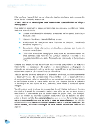 Esta brochura visa contribuir para a integração das tecnologias na aula, procurando,
dessa forma, responder à pergunta:
«Como utilizar as tecnologias para desenvolver competências em Língua
Portuguesa?»
Para poderem desenvolver essas competências nas crianças, considera-se neces-
sário que os professores:
Utilizem instrumentos de referência e materiais on-line para a planificação
das suas aulas;
Integrem hipertextos nas actividades a propor;
Acompanhem as crianças nos seus processos de pesquisa, construindo
itinerários de pesquisa;
Seleccionem sítios informáticos destinados a crianças, em função de
projectos pedagógicos;
Construam actividades pedagógicas adequadas ao desenvolvimento das
cinco competências referidas no Currículo Nacional, servindo-se dos
recursos disponibilizados pelas Tecnologias de Informação e Comunicação
(TIC).
Embora esta brochura vise desenvolver nos docentes competências de natureza
instrumental (a capacidade de explorar as potencialidades pedagógicas da
utilização do computador), não se centra em competências e conhecimentos de
natureza tecnológica; não é um módulo de informática.
Trata-se de uma brochura transversal às diferentes brochuras, visando acompanhar
o desenvolvimento de competências instrumentais com o desenvolvimento
de competências de natureza pedagógica e comunicativa: procura, em suma, que
os professores acedam a novos meios, através dos recursos digitais, e integrem
as tecnologias no seu espaço de aula, recriando, deste modo, o espaço de apren-
dizagem.
Também não é uma brochura com propostas de actividades lúdicas em formato
electrónico. O papel do computador pode ir para além de dar um novo suporte
(electrónico) a actividades que se podem fazer em papel como, por exemplo,
«sopas de letras» ou palavras-cruzadas1
. Procuramos que os docentes se apro-
priem e tirem partido das potencialidades que as novas ferramentas trazem
para a comunicação na sala de aula e para as aprendizagens, permitindo,
nomeadamente que todos os alunos possam visitar «outros espaços», ler
outros textos, escrever e divulgar os seus textos, comunicar com outros
alunos.
8
As Implicações das TIC no Ensino da Língua
Introdução
1
Por vezes, as utilizações das TIC nas escolas são reduzidas à construção de fichas em formato Hot Potatoes ou
PowerPoint, que pouco diferem das fichas em formato papel.
 