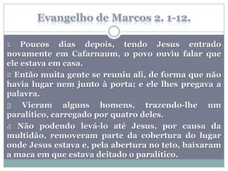 Poucos dias depois, tendo Jesus entrado
novamente em Cafarnaum, o povo ouviu falar que
ele estava em casa.
  Então muita gente se reuniu ali, de forma que não
havia lugar nem junto à porta; e ele lhes pregava a
palavra.
    Vieram alguns homens, trazendo-lhe um
paralítico, carregado por quatro deles.
   Não podendo levá-lo até Jesus, por causa da
multidão, removeram parte da cobertura do lugar
onde Jesus estava e, pela abertura no teto, baixaram
a maca em que estava deitado o paralítico.
 