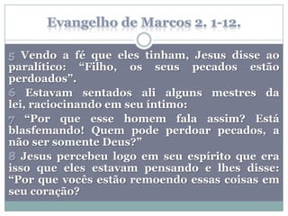 Vendo a fé que eles tinham, Jesus disse ao
paralítico: “Filho, os seus pecados estão
perdoados”.
    Estavam sentados ali alguns mestres da
lei, raciocinando em seu íntimo:
    “Por que esse homem fala assim? Está
blasfemando! Quem pode perdoar pecados, a
não ser somente Deus?”
   Jesus percebeu logo em seu espírito que era
isso que eles estavam pensando e lhes disse:
“Por que vocês estão remoendo essas coisas em
seu coração?
 