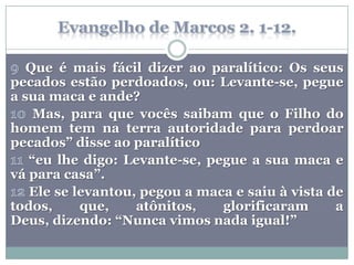 Que é mais fácil dizer ao paralítico: Os seus
pecados estão perdoados, ou: Levante-se, pegue
a sua maca e ande?
    Mas, para que vocês saibam que o Filho do
homem tem na terra autoridade para perdoar
pecados” disse ao paralítico
   “eu lhe digo: Levante-se, pegue a sua maca e
vá para casa”.
   Ele se levantou, pegou a maca e saiu à vista de
todos,     que,    atônitos,   glorificaram      a
Deus, dizendo: “Nunca vimos nada igual!”
 