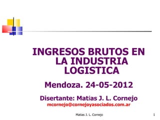INGRESOS BRUTOS EN
   LA INDUSTRIA
     LOGISTICA
  Mendoza. 24-05-2012
 Disertante: Matías J. L. Cornejo
   mcornejo@cornejoyasociados.com.ar

              Matias J. L. Cornejo     1
 
