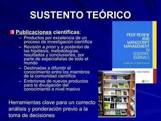 SUSTENTO TEÓRICO Publicaciones  científicas : Productos por excelencia de un proceso de investigación científica Revisión  a priori  y  a posteriori  de las hipótesis, metodologías, resultados y conclusiones, por parte de especialistas de todo el mundo Destinadas a difundir el conocimiento entre los miembros de la comunidad científica Embriones de nuevos productos para la divulgación del conocimiento a nivel masivo Herramientas clave para un correcto análisis y ponderación previo a la toma de decisiones 