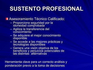 SUSTENTO PROFESIONAL Asesoramiento Técnico Calificado: Proporciona seguridad por la idoneidad comprobada Agiliza la transferencia del conocimiento Se adquiere el mejor conocimiento disponible Se accede a las mejores prácticas y tecnologías disponibles Genera una visón objetiva de los beneficios y perjuicios potenciales de las distintas  alternativas Herramienta clave para un correcto análisis y ponderación previo a la toma de decisiones 