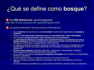 ¿Qué se define como  bosque ? Hay  950 definiciones , aproximadamente  (ver  http://home.comcast.net/~gyde/DEFpaper.htm ) Los aspectos destacados y los más comunes a todas ellas son: Es un  sistema  compuesto por una  comunidad  viviente auto-regenerativa,  compleja y continua Cubre un  área de tamaño importante que no está dedicada a otras actividades Las especies  predominantes y más conspicuas son las arbóreas La  densidad de árboles es variable pero usualmente alta y su cobertura es más o menos continua : el mínimo cubierto por la copa de los árboles varía de menos de 1% (árboles en crecimiento o regeneración) a 80% del área La estatura actual de los árboles puede ser variable, pero se tien en consideración que pueden llegar a tener una altura importante en la madurez, en relación al resto de la vegetación Existen otras especies  vegetales (arbustos, subarbustos, otras plantas y hierbas), microorganismos y animales asociadas a los árboles En su interior se producen  procesos ecológicos complejos  entre todos sus componentes (bióticos y abióticos) Pueden afectar el clima, el régimen de lluvias y el caudal de los ríos Algunos incluyen las áreas taladas o quemadas, que serán reforestadas en el futuro cercano Produce servicios ecosistémicos y puede producir beneficios recreacionales y madereros 