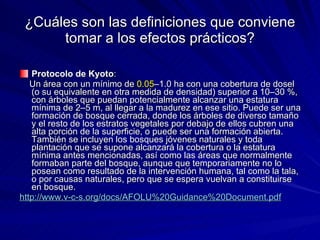 ¿Cuáles son las definiciones que conviene tomar a los efectos prácticos? Protocolo de Kyoto :  Un área con un mínimo de  0.05 –1.0 ha con una cobertura de dosel (o su equivalente en otra medida de densidad) superior a 10–30 %, con árboles que puedan potencialmente alcanzar una estatura mínima de 2–5 m, al llegar a la madurez en ese sitio. Puede ser una formación de bosque cerrada, donde los árboles de diverso tamaño y el resto de los estratos vegetales por debajo de ellos cubren una alta porción de la superficie, o puede ser una formación abierta. También se incluyen los bosques jóvenes naturales y toda plantación que se supone alcanzará la cobertura o la estatura mínima antes mencionadas, así como las áreas que normalmente formaban parte del bosque, aunque que temporariamente no lo posean como resultado de la intervención humana, tal como la tala, o por causas naturales, pero que se espera vuelvan a constituirse en bosque.  http://www.v-c-s.org/docs/AFOLU%20Guidance%20Document.pdf   