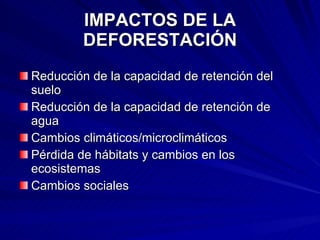 IMPACTOS DE LA DEFORESTACIÓN Reducción de la capacidad de retención del suelo Reducción de la capacidad de retención de agua Cambios climáticos/microclimáticos Pérdida de hábitats y cambios en los ecosistemas Cambios sociales 
