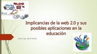 Implicancias de la web 2.0 y sus
posibles aplicaciones en la
educación
Autor: Ing. Alicia Harika
 