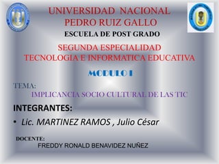 UNIVERSIDAD  NACIONAL  PEDRO RUIZ GALLO ESCUELA DE POST GRADO SEGUNDA ESPECIALIDAD TECNOLOGIA E INFORMATICA EDUCATIVA MODULO I       TEMA:  IMPLICANCIA SOCIO CULTURAL DE LAS TIC INTEGRANTES:  ,[object Object],DOCENTE: FREDDY RONALD BENAVIDEZ NUÑEZ 
