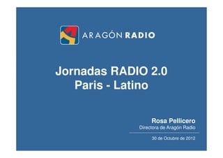Jornadas RADIO 2.0
   Paris - Latino

                  Rosa Pellicero
             Directora de Aragón Radio

                  30 de Octubre de 2012
                                      1
 