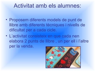 Activitat amb els alumnes: 
• Proposem diferents models de punt de 
llibre amb diferents tècniques i nivells de 
dificultat per a cada cicle. 
• L’activitat consisteix en que cada nen 
elabora 2 punts de llibre , un per ell i l’altre 
per la venda. 
 