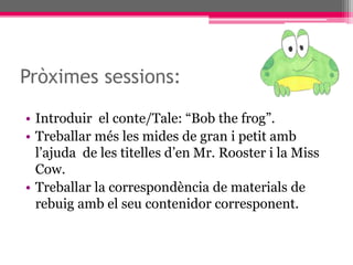 Pròximes sessions:
• Introduir el conte/Tale: “Bob the frog”.
• Treballar més les mides de gran i petit amb
l’ajuda de les titelles d’en Mr. Rooster i la Miss
Cow.
• Treballar la correspondència de materials de
rebuig amb el seu contenidor corresponent.
 