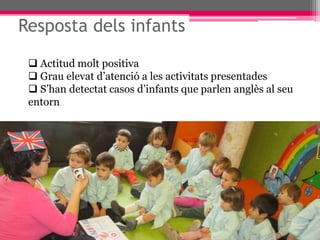 Resposta dels infants
 Actitud molt positiva
 Grau elevat d’atenció a les activitats presentades
 S’han detectat casos d’infants que parlen anglès al seu
entorn
 