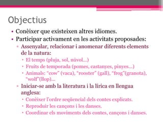 Objectius
• Conèixer que existeixen altres idiomes.
• Participar activament en les activitats proposades:
▫ Assenyalar, relacionar i anomenar diferents elements
de la natura:
 El temps (pluja, sol, núvol...)
 Fruits de temporada (pomes, castanyes, pinyes...)
 Animals: “cow” (vaca), “rooster” (gall), “frog”(granota),
“wolf”(llop)...
▫ Iniciar-se amb la literatura i la lírica en llengua
anglesa:
 Conèixer l’ordre seqüencial dels contes explicats.
 Reproduir les cançons i les danses.
 Coordinar els moviments dels contes, cançons i danses.
 