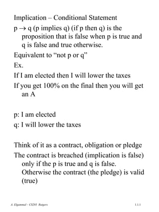 1.1.1
A. Elgammal – CS205 Rutgers
Implication – Conditional Statement
p → q (p implies q) (if p then q) is the
proposition that is false when p is true and
q is false and true otherwise.
Equivalent to “not p or q”
Ex.
If I am elected then I will lower the taxes
If you get 100% on the final then you will get
an A
p: I am elected
q: I will lower the taxes
Think of it as a contract, obligation or pledge
The contract is breached (implication is false)
only if the p is true and q is false.
Otherwise the contract (the pledge) is valid
(true)
 