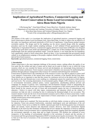 Journal of Environment and Earth Science
ISSN 2224-3216 (Paper) ISSN 2225-0948 (Online)
Vol. 3, No.10, 2013

www.iiste.org

Implication of Agricultural Practices, Commercial Logging and
Forest Conservation in Ikono Local Government Area,
Akwa Ibom State-Nigeria
Uffia Inyang Ogo1*,Etop Edem Effiong2,Eneyo Okon Eyo ,Elizabeth Anthony Akpan1
1.Department of Curriculum and Teaching, University of Calabar, P.M. B 1115, Calabar, Nigeria
2. Akwa Ibom State Science and Technical Education Board, Uyo, Nigeria
*E-mail of the corresponding author: uffiaogosburg@yahoo.com
1

Abstract
The purpose of this study is to investigate the implication of agricultural practices, commercial logging and
forest conservation in Ikono Local Government Area, Akwa Ibom State. In order to achieve the set objective of
this study, two hypotheses and tested statistically at 0.05 level of significance. Using Pearson product moment
correlation analysis. The design used for the sampling was the survey research design while the sampling
procedure used was the simple random sampling technique. A well validated 29-item questionnaire tagged
“Implication of Agricultural Practices, Commercial Logging and Forest Conservation (IAPCLFC) was designed
using the four point likert scale model and administered to a simple size of three hundred (300) persons drawn
proportionally from the selected geo-political wards”. From the analysis, it was found that the two hypotheses
were significantly related to forest conservation. Based on these, it was recommended that government should
embark on an enlightenment campaign of the people, emphasis should be place on importance and benefits to be
derived from forest resources.
Keywords: agricultural practices, commercial logging, forest, conservation
1. Introduction
Nature conservation is the most important challenge of the present century, nothing affects the quality of our
lives quite like the welfare and state of nature and no future can be quite so bleak as one in which the living
resources which are very essential for human survival and development, are increasingly being destroyed or
depleted by human carelessness. Forest resources conservation is therefore very necessary for ameliorating these
problems through judicious management of the resources for sustained yield and long-term satisfaction.
Conservation of natural forest is the controlled use of the resources in such a way that its capacity to renew itself
is not impaired. Conservation of the natural forest ensures the continuity of the benefits derived from them.
These benefits are so important to man that they ensure his continuous survival on the planet earth. In Nigeria,
the decline in the total forested area is now resulting in a widespread concern for conservation at both national
and local levels. The worsening deterioration of environmental quality, Okigbo (1991) observes, has given rise
to environmental movements, political parties, various organizations, spearheading political activism and
campaigns for changes in policies, laws, technologies and development strategies aimed at safeguarding the
quality of our environment. How best to avoid the unpleasant consequences of the current assault on the world’s
forest should be the concern not only of forest and environmental experts but also of communicators and
educators. I believe in concert with other inputs, communication and education which are the vehicles of
awareness can help not only in arresting but also in redressing the threatened plight of our eco-system. This
research intends to look into the level of environmental awareness and its effects on forest conservation. Useful
recommendations will also be made in the improvement of forest conservation so as to generate favourable
attitude towards forest conservation practices.
1.1 Statement of Problem
Forests are of great use to mankind. The forest provides us with food, shelter, revenue as well as raw materials
for industries. Forest also protects biodiversities, watershed, hydrological cycle and stabilization of the soil
against erosion. Forest serves as habitat for wildlife, represent gene bank for declining genetic base of domestic
plants and animals, tourist attraction and educational research. However, most rural communities depend
absolutely on the forest for their farmland, livelihood and survival. Despite the importance of forest to mankind,
the forest in Ikono Local Government Area is exploited through careless logging which has irregularly degraded
the environment especially on steep slope and on fragile ecosystem. This problem has continued to occur
irrespective of the teaching of environmental education in the curriculum of schools and the activities of
Government and Non-governmental Organization (NGO’s) towards preserving the environment. This study aims
to find out if the level of awareness of the environment influences the attitudes of the people towards forest
conservation.

148

 