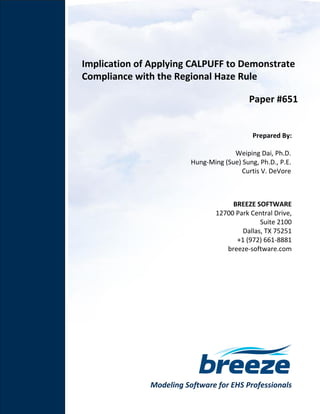 Modeling Software for EHS Professionals
Implication of Applying CALPUFF to Demonstrate
Compliance with the Regional Haze Rule
Paper #651
Prepared By:
Weiping Dai, Ph.D.
Hung-Ming (Sue) Sung, Ph.D., P.E.
Curtis V. DeVore
BREEZE SOFTWARE
12700 Park Central Drive,
Suite 2100
Dallas, TX 75251
+1 (972) 661-8881
breeze-software.com
 