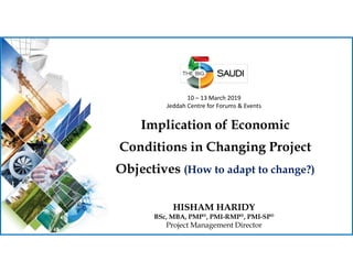 10 – 13 March 2019
Jeddah Centre for Forums & Events
Implication of Economic
Conditions in Changing Project
Objectives (How to adapt to change?)
HISHAM HARIDY
BSc, MBA, PMP®, PMI-RMP®, PMI-SP®
Project Management Director
 