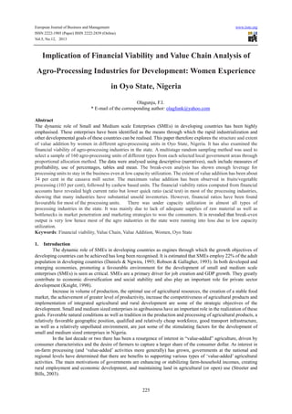European Journal of Business and Management www.iiste.org
ISSN 2222-1905 (Paper) ISSN 2222-2839 (Online)
Vol.5, No.12, 2013
225
Implication of Financial Viability and Value Chain Analysis of
Agro-Processing Industries for Development: Women Experience
in Oyo State, Nigeria
Olagunju, F.I.
* E-mail of the corresponding author: olagfunk@yahoo.com
Abstract
The dynamic role of Small and Medium scale Enterprises (SMEs) in developing countries has been highly
emphasised. These enterprises have been identified as the means through which the rapid industrialization and
other developmental goals of these countries can be realised. This paper therefore explores the structure and extent
of value addition by women in different agro-processing units in Oyo State, Nigeria. It has also examined the
financial viability of agro-processing industries in the state. A multistage random sampling method was used to
select a sample of 160 agro-processing units of different types from each selected local government areas through
proportional allocation method. The data were analysed using descriptive (narratives), such include measures of
profitability, use of percentages, tables and mean. The break-even analysis has shown enough leverage for
processing units to stay in the business even at low capacity utilization. The extent of value addition has been about
34 per cent in the cassava mill sector. The maximum value addition has been observed in fruits/vegetable
processing (103 per cent), followed by cashew based units. The financial viability ratios computed from financial
accounts have revealed high current ratio but lower quick ratio (acid test) in most of the processing industries,
showing that many industries have substantial unsold inventories. However, financial ratios have been found
favourable for most of the processing units. There was under capacity utilization in almost all types of
processing industries in the state. It was mainly due to lack of adequate supplies of raw material as well as
bottlenecks in market penetration and marketing strategies to woo the consumers. It is revealed that break-even
output is very low hence most of the agro industries in the state were running into loss due to low capacity
utilization.
Keywords: Financial viability, Value Chain, Value Addition, Women, Oyo State
1. Introduction
The dynamic role of SMEs in developing countries as engines through which the growth objectives of
developing countries can be achieved has long been recognised. It is estimated that SMEs employ 22% of the adult
population in developing countries (Daniels & Ngwira, 1993; Robson & Gallagher, 1993). In both developed and
emerging economies, promoting a favourable environment for the development of small and medium scale
enterprises (SMEs) is seen as critical. SMEs are a primary driver for job creation and GDP growth. They greatly
contribute to economic diversification and social stability and also play an important role for private sector
development (Knight, 1998).
Increase in volume of production, the optimal use of agricultural resources, the creation of a stable food
market, the achievement of greater level of productivity, increase the competitiveness of agricultural products and
implementation of integrated agricultural and rural development are some of the strategic objectives of the
development. Small and medium sized enterprises in agribusiness have an important role in the realization of these
goals. Favorable natural conditions as well as tradition in the production and processing of agricultural products, a
relatively favorable geographic position, qualified and relatively cheap workforce, good transport infrastructure,
as well as a relatively unpolluted environment, are just some of the stimulating factors for the development of
small and medium sized enterprises in Nigeria.
In the last decade or two there has been a resurgence of interest in “value-added” agriculture, driven by
consumer characteristics and the desire of farmers to capture a larger share of the consumer dollar. As interest in
on-farm processing (and ‘value-added’ activities more generally) has grown, governments at the national and
regional levels have determined that there are benefits to supporting various types of ‘value-added’ agricultural
activities. The main motivations of governments are enhancing or stabilizing farm-household incomes, creating
rural employment and economic development, and maintaining land in agricultural (or open) use (Streeter and
Bills, 2003).
 