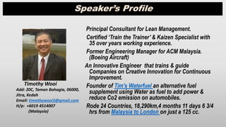 Principal Consultant for Lean Management.
Certified ‘Train the Trainer’ & Kaizen Specialist with
35 over years working experience.
Former Engineering Manager for ACM Malaysia.
(Boeing Aircraft)
An Innovative Engineer that trains & guide
Companies on Creative Innovation for Continuous
Improvement.
Founder of Tim’s Waterfuel an alternative fuel
supplement using Water as fuel to add power &
reduce Co2 emission on automobiles.
Rode 24 Countries, 18,290km,4 months 11 days 6 3/4
hrs from Malaysia to London on just a 125 cc.
Timothy Wooi
Add: 20C, Taman Bahagia, 06000,
Jitra, Kedah
Email: timothywooi2@gmail.com
H/p: +6019 4514007
(Malaysia)
Speaker’s Profile
 