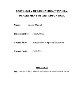 UNIVERSITY OF EDUCATION, WINNEBA.
DEPARTMENT OF ART EDUCATION.
Name: Enoch Mensah
Index Number: 5160020103
Course Title: Introduction to Special Education
Course Code: GPD 233
ASSIGNMENT
Que: Discuss the implications of studying special education to the teacher.
 