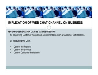 IMPLICATION OF WEB CHAT CHANNEL ON BUSINESS

REVENUE GENERATION CAN BE ATTRIBUTED TO:
 1) Improving Customer Acquisition ,Customer Retention & Customer Satisfactions.

 2) Reducing the Cost.

 •   Cost of the Product
 •   Cost of the Service
 •   Cost of Customer Interaction
 
