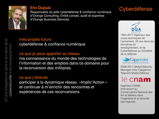 Cyberdéfense
mes projets futurs
cyberdéfense & confiance numérique
ce que je peux apporter au réseau
ma connaissance du monde des technologies de
l’information et des emplois dans ce domaine pour
la reconversion des militaires.
ce que j’attends
participer à la dynamique réseau «Implic’Action »
et continuer à m’enrichir des rencontres et
expériences de ces reconversions.
20ansd’expériencedansledomainedela
cybersécuritéetdurenseignement
1993-2011 Ingénieur des
corps techniques de
l’armement, 20 ans dans les
domaines du
renseignement, et de
Cyberdéfense au ministère
de la défense
2008-2011 Global Security
Manager chez Capgemini
Telecom Media Défense
Ingénieur CNAM,
intervenant au
Conservatoire National des
Art et Métiers dans
l’ingénierie et la sécurité
des logiciels.
Eric Dupuis
Responsable du pôle cyberdefense & confiance numérique
d’Orange Consulting, Entité conseil, audit et expertise
d’Orange Business Services
 