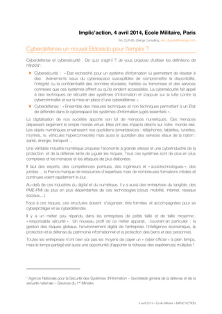 4 avril 2014 – Ecole Militaire – IMPLIC’ACTION
Implic’action, 4 avril 2014, Ecole Militaire, Paris
Eric DUPUIS, Orange Consulting, eric.dupuis@orange.com
Cyberdéfense un nouvel Eldorado pour l'emploi ?
Cyberdéfense et cybersécurité : De quoi s'agit-il ? Je vous propose d’utiliser les définitions de
l'ANSSI1
:
 Cybersécurité : « Etat recherché pour un système d’information lui permettant de résister à
des événements issus du cyberespace susceptibles de compromettre la disponibilité,
l’intégrité ou la confidentialité des données stockées, traitées ou transmises et des services
connexes que ces systèmes offrent ou qu’ils rendent accessibles. La cybersécurité fait appel
à des techniques de sécurité des systèmes d’information et s’appuie sur la lutte contre la
cybercriminalité et sur la mise en place d’une cyberdéfense ».
 Cyberdéfense : « Ensemble des mesures techniques et non techniques permettant à un État
de défendre dans le cyberespace les systèmes d’information jugés essentiels ».
La digitalisation de nos sociétés apporte son lot de menaces numériques. Ces menaces
dépassent largement le simple monde virtuel. Elles ont des impacts directs sur notre monde réel.
Les objets numériques envahissent nos quotidiens (smartdevices : téléphones, tablettes, lunettes,
montres, tv, véhicules hyperconnectés) mais aussi le quotidien des services vitaux de la nation :
santé, énergie, transport ...
Une véritable industrie numérique propulse l'économie à grande vitesse et une cyberindustrie de la
protection et de la défense tente de juguler les risques. Tous ces systèmes sont de plus en plus
complexes et les menaces et les attaques de plus élaborées.
Il faut des experts, des compétences pointues, des ingénieurs et « sociotechnologues », des
juristes ... la France manque de ressources d'expertises mais de nombreuses formations initiales et
continues voient rapidement le jour.
Au-delà de ces industries du digital et du numérique, il y a aussi des entreprises du tangible, des
PME-PMI de plus en plus dépendantes de ces technologies (cloud, mobilité, internet, réseaux
sociaux,...).
Face à ces risques, ces structures doivent s’organiser, être formées et accompagnées pour se
cyberprotéger et se cyberdéfendre.
Il y a un métier peu répandu dans les entreprises de petite taille et de taille moyenne :
« responsable sécurité ». Un nouveau profil de ce métier apparait, couvrant en particulier : la
gestion des risques globaux, l’environnement digital de l’entreprise, l’intelligence économique, la
protection et la défense du patrimoine informationnel et la protection des biens et des personnes.
Toutes les entreprises n’ont bien sûr pas les moyens de payer un « cyber-officier » à plein temps,
mais le temps partagé est aussi une opportunité d’apporter la richesse des expériences multiples !
1
Agence Nationale pour la Sécurité des Systèmes d’Information – Secrétariat général de la défense et de la
sécurité nationale – Services du 1er
Ministre
 