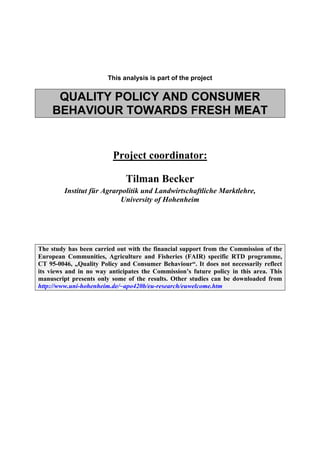 This analysis is part of the project


     QUALITY POLICY AND CONSUMER
    BEHAVIOUR TOWARDS FRESH MEAT


                          Project coordinator:

                              Tilman Becker
         Institut für Agrarpolitik und Landwirtschaftliche Marktlehre,
                           University of Hohenheim




The study has been carried out with the financial support from the Commission of the
European Communities, Agriculture and Fisheries (FAIR) specific RTD programme,
CT 95-0046, „Quality Policy and Consumer Behaviour“. It does not necessarily reflect
its views and in no way anticipates the Commission’s future policy in this area. This
manuscript presents only some of the results. Other studies can be downloaded from
http://www.uni-hohenheim.de/~apo420b/eu-research/euwelcome.htm
 