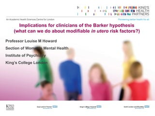 Implications for clinicians of the Barker hypothesis
(what can we do about modifiable in utero risk factors?)
Professor Louise M Howard
Section of Women’s Mental Health
Institute of Psychiatry
King’s College London
 