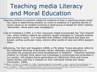 Teaching media Literacy and Moral Education Teaching children to examine media for evidence of bias in reporting social unrest has value in determining whether an event is evidence of a general decline in moral values or an incident involving a small group of people for other reasons.  Remember: Moral panic sells newspapers!   Luke & Freebody’s (1999, p.7) four resources model incorporates the ‘Text Analyst’ role, where children need to be explicitly taught strategies to “critically analyse and transform texts”. It is important that children understand that texts are biased, portray particular views, silence other points of view and affect people’s ideas.   Schuitema, Ten Dam and Veugelers (2008, p.70) states “moral education refers to the deliberate teaching of particular values, attitudes, and dispositions to stimulate the prosocial and moral development of students”.  Therefore teaching children to critically think about how knowledge is constructed and promoted in our society, will prepare future generations to reflectively think and review media literacy and how it impacts on their individual morals and values (Feuerstein, 1999).     Schuitema, J., Ten Dam, G., & Veugelers, W.  (2008).  Teaching strategies for moral education:  a review.  Journal of Curriculum Studies, 40 (1), 69-89.  Retrieved August 30, 2011, from  Education Resources Information Center (ERIC) database.  (ERIC Document No  EJ784204 ). Luke, A., & Freebody, P.  (1999).  A map of possible practices:  Further notes on the four resources model.  Practically Primary 4 (2), 5-8.  Retrieved from July 27, 2011, from Queensland University of Technology Course Materials Database.   Feuerstein, M.  (1999).  Media literacy in support of critical thinking.   Journal of Educational Media, 24 (1), 43-54.  Retrieved September 15, 2011 from  ProQuest Education Journals.   
